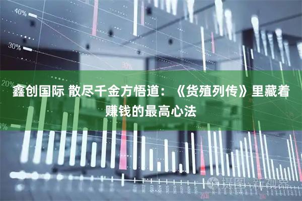 鑫创国际 散尽千金方悟道：《货殖列传》里藏着赚钱的最高心法