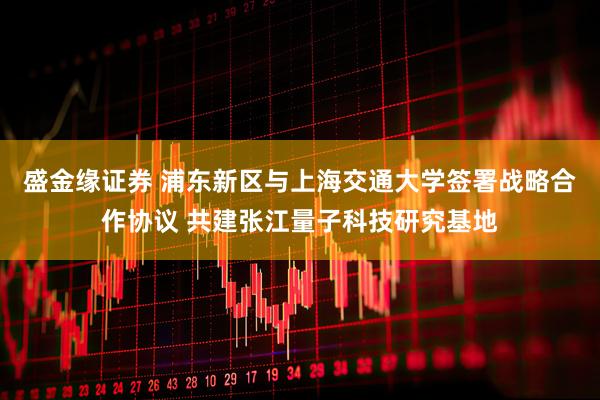 盛金缘证券 浦东新区与上海交通大学签署战略合作协议 共建张江量子科技研究基地